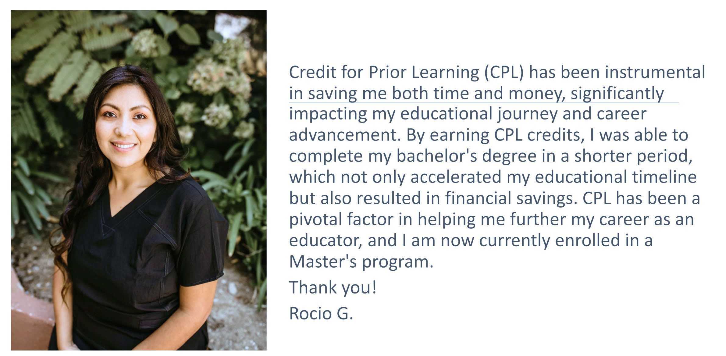 Rocio Garcia stands outdoors in front of greenery, beside her testimonial: Credit for Prior Learning has been instrumental in saving me both time and money, significantly impacting my educational journey and career advancement. By earning CPL credits, I was able to complete my bachelor's degree in a shorter period, which not only accelerated my educational timeline but also resulted in financial savings. CPL has been a pivotal factor in helping me further my career as an educator, and I am now currently enrolled in a Master's program. Thank you! Rocio G.